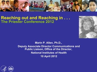 Reaching out and Reaching in . . .
The Priester Conference 2012




                    Marin P. Allen, Ph.D.,
        Deputy Associate Director Communications and
            Public Liaison, Office of the Director,
                 National Institutes of Health
                        10 April 2012
 
