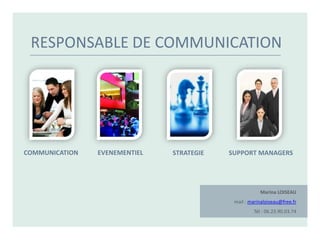 RESPONSABLE DE COMMUNICATION




COMMUNICATION   EVENEMENTIEL   STRATEGIE   SUPPORT MANAGERS




                                                       Marina LOISEAU
                                            mail : marinaloiseau@free.fr
                                                    Tél : 06.23.90.03.74
 