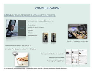COMMUNICATION

INTERNE : INFORMER, RENFORCER LE MANAGEMENT DE PROXIMITE


                                                 Construction des messages & des supports :

                                                 - Présentations
                                                 - Communications sensibles
                                                 - Discours
                                                 - Vœux
                                                 - Notes internes …


                                                                                                                                     Membre d’une équipe managériale

   Administration de contenus web CMS/MOSS

   Animation d’un réseau international de webmasters


                                                                             Conception et rédaction de newsletters

                                                                                              Réalisation des interviews

                                                                                          Reportages photographiques




Les documents sont volontairement montrés à échelle réduite, afin de respecter le caractère confidentiel de certaines informations
 