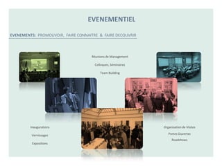 EVENEMENTIEL

EVENEMENTS: PROMOUVOIR, FAIRE CONNAITRE & FAIRE DECOUVRIR



                                    Réunions de Management

                                      Colloques, Séminaires

                                         Team Building




         Inaugurations                                        Organisation de Visites

         Vernissages                                             Portes Ouvertes
                                                                   Roadshows
          Expositions
 