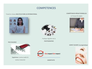 COMPETENCES
                                                                             COMPÉTENCES RÉDACTIONNELLES
Travail en réseau MULTICULTUREL & INTERNATIONAL
                                                                                  en français & anglais




                                                  Pratique régulière de la
                                                     PHOTOGRAPHIE
   POLYVALENCE

                                                                                ESPRIT OUVERT et pragmatique




         Expérience secteur public &
              secteur industriel                           ASSERTIVITE
 