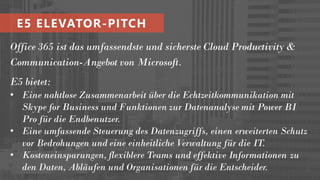 Office 365 ist das umfassendste und sicherste Cloud Productivity &
Communication-Angebot von Microsoft.
E5 bietet:
• Eine nahtlose Zusammenarbeit über die Echtzeitkommunikation mit
Skype for Business und Funktionen zur Datenanalyse mit Power BI
Pro für die Endbenutzer.
• Eine umfassende Steuerung des Datenzugriffs, einen erweiterten Schutz
vor Bedrohungen und eine einheitliche Verwaltung für die IT.
• Kosteneinsparungen, flexiblere Teams und effektive Informationen zu
den Daten, Abläufen und Organisationen für die Entscheider.
E5 ELEVATOR-PITCH
 