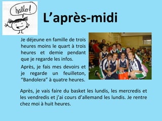 L’après-midi
Je déjeune en famille de trois
heures moins le quart à trois
heures et demie pendant
que je regarde les infos.
Après, je fais mes devoirs et
je regarde un feuilleton,
“Bandolera” à quatre heures.

Après, je vais faire du basket les lundis, les mercredis et
les vendredis et j’ai cours d’allemand les lundis. Je rentre
chez moi à huit heures.
 