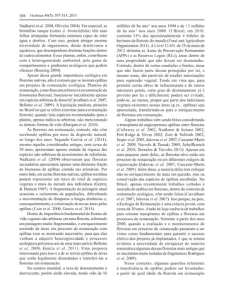 508	 Hoehnea 40(3): 507-514, 2013
Nadkarni et al. 2004, Oliveira 2004). Em especial, as
bromélias tanque (como A. bromeliifolia) têm suas
folhas arranjadas formando estrutura capaz de reter
água e detritos. Com isso, podem abrigar enorme
diversidade de organismos, desde detritívoros a
aquáticos, que desempenham distintas funções dentro
da cadeia alimentar. Essas plantas, enfim, contribuem
com a heterogeneidade ambiental, pela gama de
compartimentos e gradientes ecológicos que podem
oferecer (Benzing 2004).
	 Apesar dessa grande importância ecológica em
florestas nativas, não é comum que se insiram epífitas
em projetos de restauração ecológica. Plantios de
restauração, como buscam primeiro a reconstrução de
fisionomia florestal, baseiam‑se inicialmente apenas
em espécies arbóreas de dossel (Carvalhaes et al. 2007,
Bellotto et al. 2009). A legislação paulista, pioneira
no Brasil no que se refere a normas para a restauração
florestal, quando lista espécies recomendadas para o
plantio, apenas indica as arbóreas, não mencionando
as demais formas de vida (Durigan et al. 2010).
	 As florestas em restauração, contudo, não vêm
recebendo epífitas por meio da dispersão natural,
ao longo dos anos. Segundo Garcia et al. (2011),
mesmo aquelas consideradas antigas, com cerca de
50 anos, apresentam apenas metade da riqueza das
espécies não‑arbóreas de ecossistemas de referência.
Nadkarni et al. (2004) observaram que florestas
secundárias apresentam apenas uma diminuta fração
da biomassa de epífitas contida nas primárias. Por
outro lado, em certas florestas nativas, epífitas sozinhas
podem representar um terço do total de espécies
vegetais e mais da metade dos indivíduos (Gentry
& Dodson 1987). A fragmentação da paisagem atual
ocasiona o isolamento de populações, dificultando
a movimentação de diásporos a longas distâncias e,
consequentemente, a colonização de novas áreas pelas
epífitas (Cain et al. 2000, Garcia et al. 2011).
	 Diante da importância fundamental de formas de
vida vegetais não arbóreas em uma floresta, sobretudo
em paisagens muito fragmentadas, o enriquecimento
assistido de áreas em processo de restauração com
epífitas vem se mostrando necessário, para que elas
venham a adquirir heterogeneidade e processos
ecológicos próximos aos de uma mata nativa (Bellotto
et al. 2009, Garcia et al. 2011). Uma proposta
interessante para isso é a de se retirar epífitas de áreas
que serão legalmente desmatadas e transferi‑las a
florestas em restauração.
	 No cenário mundial, a taxa de desmatamento é
decrescente, porém ainda elevada, tendo sido de 16
milhões de ha ano-1
nos anos 1990 e de 13 milhões
de ha  ano-1
nos anos 2000. O Brasil, em 2010,
continha 13% dos aproximadamente 4  bilhões de
hectares de floresta do mundo (Food and Agriculture
Organization 2011).ALei no 
12.651 de 25 de maio de
2012 delimita as Áreas de Preservação Permanente
(APPs) e as Reservas Legais (RLs), áreas dentro de
uma propriedade que não devem ser desmatadas.
Contudo, dentro de certas condições e limites, áreas
que não fazem parte dessas protegidas por lei, e
mesmo essas, são passíveis de receber autorizações
para supressão vegetal. Tendo em vista que, para
permitir certas obras de infraestrutura e de outros
interesses gerais, certo grau de desmatamento já é
previsto por lei e dificilmente poderá ser evitado,
pode‑se, ao menos, propor que parte dos indivíduos
vegetais existentes nessas áreas (p.ex.: epífitas) seja
aproveitada, transferindo‑os para o enriquecimento
de florestas em restauração.
	 Alguns trabalhos vêm sendo feitos considerando
o transplante de angiospermas epífitas entre florestas
(Callaway et al. 2002, Nadkarni & Solano 2002,
Pett‑Ridge & Silver 2002, Zotz & Vollrath 2002,
Jasper et al. 2005, Jakovac et al. 2007, Cascante‑Marín
et al. 2009, Nievola & Tamaki 2009, Scheffknetch
et al. 2010, Dorneles & Trevelin 2011). Apenas em
uma pequena parte deles, as florestas‑alvo estão em
processo de restauração ou em diferentes estágios de
regeneração (Jakovac et al. 2007, Cascante‑Marín
et al. 2009). Além disso, a maioria deles tem enfoque
não no enriquecimento da mata em questão, mas na
conservação das espécies de epífitas escolhidas. No
Brasil, apenas recentemente trabalhos voltados à
inserção de epífitas em florestas, dentro do contexto da
restauração ecológica, vêm sendo feitos (Carvalhaes
et al. 2007, Jakovac et al. 2007). Isso porque, no país,
a Ecologia de Restauração é uma ciência jovem, com
cerca de 30 anos. Ainda há hoje carência de trabalhos
para orientar transplantes de epífitas a florestas em
processos de restauração. Somente a partir dos anos
2000, quando a avaliação e o monitoramento de
florestas em processo de restauração passaram a ser
vistos como fundamentais para garantir o sucesso
efetivo dos projetos já implantados, é que se tornou
evidente a necessidade de enriquecer de maneira
sistemática algumas dessas florestas mais antigas que
se encontram muito isoladas de fragmentos (Rodrigues
et al. 2009).
	 Nesse contexto, algumas questões referentes
à transferência de epífitas podem ser levantadas:
a partir de qual idade da floresta em restauração
 