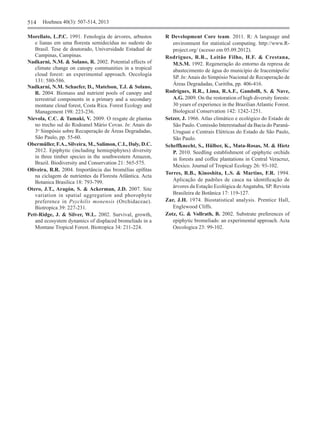 514	 Hoehnea 40(3): 507-514, 2013
Morellato, L.P.C. 1991. Fenologia de árvores, arbustos
e lianas em uma floresta semidecídua no sudeste do
Brasil. Tese de doutorado, Universidade Estadual de
Campinas, Campinas.
Nadkarni, N.M. & Solano, R. 2002. Potential effects of
climate change on canopy communities in a tropical
cloud forest: an experimental approach. Oecologia
131: 580‑586.
Nadkarni, N.M. Schaefer, D., Matelson, T.J. & Solano,
R. 2004. Biomass and nutrient pools of canopy and
terrestrial components in a primary and a secondary
montane cloud forest, Costa Rica. Forest Ecology and
Management 198: 223-236.
Nievola, C.C. & Tamaki, V. 2009. O resgate de plantas
no trecho sul do Rodoanel Mário Covas. In: Anais do
3o
Simpósio sobre Recuperação de Áreas Degradadas,
São Paulo, pp. 55-60.
Obermüller, F.A., Silveira, M., Salimon, C.I., Daly, D.C.
2012. Epiphytic (including hemiepiphytes) diversity
in three timber species in the southwestern Amazon,
Brazil. Biodiversity and Conservation 21: 565-575.
Oliveira, R.R. 2004. Importância das bromélias epífitas
na ciclagem de nutrientes da Floresta Atlântica. Acta
Botanica Brasilica 18: 793-799.
Otero, J.T., Aragón, S. & Ackerman, J.D. 2007. Site
variation in spatial aggregation and phorophyte
preference in Psychilis monensis (Orchidaceae).
Biotropica 39: 227-231.
Pett-Ridge, J. & Silver, W.L. 2002. Survival, growth,
and ecosystem dynamics of displaced bromeliads in a
Montane Tropical Forest. Biotropica 34: 211-224.
R Development Core team. 2011. R: A language and
environment for statistical computing. http://www.R-
project.org/ (acesso em 05.09.2012).
Rodrigues, R.R., Leitão Filho, H.F. & Crestana,
M.S.M. 1992. Regeneração do entorno da represa de
abastecimento de água do município de Iracemápolis/
SP. In:Anais do Simpósio Nacional de Recuperação de
Áreas Degradadas, Curitiba, pp. 406-416.
Rodrigues, R.R., Lima, R.A.F., Gandolfi, S. & Nave,
A.G. 2009. On the restoration of high diversity forests:
30 years of experience in the Brazilian Atlantic Forest.
Biological Conservation 142: 1242-1251.
Setzer, J. 1966. Atlas climático e ecológico do Estado de
São Paulo. Comissão Interestadual da Bacia do Paraná-
Uruguai e Centrais Elétricas do Estado de São Paulo,
São Paulo.
Scheffknecht, S., Hülber, K., Mata-Rosas, M. & Hietz
P. 2010. Seedling establishment of epiphytic orchids
in forests and coffee plantations in Central Veracruz,
Mexico. Journal of Tropical Ecology 26: 93-102.
Torres, R.B., Kinoshita, L.S. & Martins, F.R. 1994.
Aplicação de padrões de casca na identificação de
árvores da Estação Ecológica deAngatuba, SP. Revista
Brasileira de Botânica 17: 119-127.
Zar, J.H. 1974. Biostatistical analysis. Prentice Hall,
Englewood Cliffs.
Zotz, G. & Vollrath, B. 2002. Substrate preferences of
epiphytic bromeliads: an experimental approach. Acta
Oecologica 23: 99-102.
 