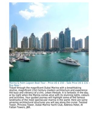 Marina & Palm Lagoon Boat Tour – Price US $ 150 – Sale Price US $ 131 –
Buy Now !
Travel through the magniﬁcent Dubai Marina with a breathtaking
skyline, magniﬁcent 21st Century modern architecture and experience
the buzz and vibrancy of a chic, urban lifestyle. It is fantastic in the day,
or by night when the Marina comes alive with its stunning lights, colours
and activities. Your guided journey will highlight some of the famous
landmarks of the most spectacular marina in the world. Here are some
amazing architectural structures you will see along the cruise: Twisted
Tower, Princess Tower, Dubai Marina Yacht Club, Address Hotel, Al
Fattan Towers, JBR.
 