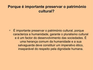 Porque é importante preservar o património
                cultural?



q
    É importante preservar o património cultural, porque
    caracteriza a humanidade, garante o pluralismo cultural
     e é um factor do desenvolvimento das sociedades. É
          uma herança comum da humanidade e a sua
       salvaguarda deve constituir um imperativo ético,
        inseparável do respeito pela dignidade humana.
 