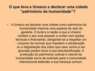 O que leva a Unesco a declarar uma cidade
         “património da humanidade”?


q
     A Unesco ao declarar uma cidade como património da
           humanidade imprime uma espécie de selo de
             garantia. O local e a nação a que a Unesco
          confere o seu aval passam a contar com ajudas
        técnicas e financeiras, obrigando-se a respeitar um
          conjunto de normas que impedem a adulteração
         ou a degradação dos sítios que caso venha a ser
          ignorado podem levar à sua desclassificação. A
            protecção do património cultural e natural da
        humanidade serve de exemplo para a comunidade
           internacional defender a sua herança comum.
 