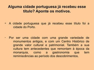 Alguma cidade portuguesa já recebeu esse
           título? Aponte os motivos.

q
    A cidade portuguesa que já recebeu esse título foi a
      cidade do Porto.


Ø
    Por ser uma cidade com uma grande variedade de
      monumentos antigos, e com um Centro Histórico de
      grande valor cultural e patrimonial. Também a sua
      cultura tem antecedentes que remontam à época da
      monarquia,    como     a   gastronomia    que tem
      reminiscências ao período dos descobrimentos.
 