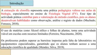 Introdução
A extracção de clorofila representa uma prática pedagógica valiosa nas aulas de
biologia, especialmente no ensino de Fisiologia Vegetal (FV). Esse tipo de
actividade prática contribui para a valorização do método científico, pois os alunos
desenvolvem habilidades como observação, análise e registo de dados (Machado;
Fonseca, 2018).
O uso de matérias como Álcool etílico e folhas de plantas, torna uma actividade
viável em escolas com recursos limitados (Ferreira; Nascimento, 2020).
Os professores podem superar as barreiras impostas pela falta de laboratórios ou
equipamentos especializados, garantindo que os alunos tenham acesso a uma
educação científica de qualidade (Mendes; Silva, 2019).
 