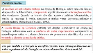 A ausência de actividades práticas no ensino de Biologia, sobre tudo em escolas
desprovidas de laboratórios, compromete significativamente a formação científica
dos estudantes. Quando os alunos não têm acesso a práticas laboratoriais, o
ensino se restringe à teoria, tornando-se muitas vezes descontextualizado e
desestimulante (Nascimento & Justi, 2009).
Em que medida a extracção de clorofila constitui uma estratégia didáctica nas
aulas experimentais de Biologia em escolas desprovidas de laboratório?
A Escola Básica da Cerâmica enfrenta um desafio significativo no ensino da
Biologia, relacionado com a ausência de aulas experimentais compromete a
aprendizagem activa e o desenvolvimento do pensamento científico dos alunos
tornando o distante da realidade prática.
Problematização
 