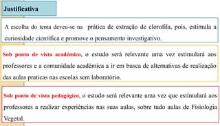 Justificativa
A escolha do tema deveu-se na prática de extração de clorofila, pois, estimula a
curiosidade científica e promove o pensamento investigativo.
Sob ponto de vista académico, o estudo será relevante uma vez estimulará aos
professores e a comunidade académica a ir em busca de alternativas de realização
das aulas praticas nas escolas sem laboratório.
Sob ponto de vista pedagógico, o estudo será relevante uma vez que estimulará aos
professores a realizar experiências nas suas aulas, sobre tudo aulas de Fisiologia
Vegetal.
 