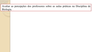 Avaliar as percepções dos professores sobre as aulas práticas na Disciplina de
Biologia.
 