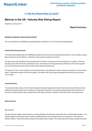 Find Industry reports, Company profiles
ReportLinker                                                                           and Market Statistics



                                                  >> Get this Report Now by email!

Marinas in the US - Industry Risk Rating Report
Published on October 2010

                                                                                                                 Report Summary



IBISWORLD INDUSTRY RISK RATINGS REPORT


This is the replacement for IBISWorld's August 2009 edition of Marinas in the US Industry Risk Ratings Report.




Industry Risk Ratings Synopsis


This Industry Risk Ratings report from IBISWorld evaluates the inherent risks associated with the Marinas in the US industry. Industry
Risk is assumed to be 'the difficulty, or otherwise, of the business operating environment'.


The report looks at the operational risk associated with this industry. Three types of risk are recognized in our analysis. These are:
risk arising from within the industry itself (structural risk), risks arising from the expected future performance of the industry (growth
risk) and risk arising from forces external to the industry (external sensitivity risk).


This approach is new in that it analyses non-financial information surrounding each industry. Industries are scored on a 9-point scale,
where 1 represents the lowest risk and 9 the highest. The Industry Risk score measures expected Industry Risk over the coming
12-18 months.




Industry Definition


This industry includes marinas, which provide docking and storage for pleasure craft owners. Marinas may also sell fuel and marine
supplies and provide services such as repairing or renting boats. Operators in this industry provide facilities where customers can
store their recreational boats. Marina operators often offer sailing instruction in addition to the renting of their recreational boats.




Report Contents




Risk Overview


The Risk Overview chapter includes sections on Industry Definition and Activities, Industry Risk Score and Risk Rating Analysis. The
Industry Definition and Activities section provides a detailed definition of the activities carried out by operators in this industry as
defined in NAICS. A list of the primary activities of the industry is also included. The Industry Risk Score section provides the Overall



Marinas in the US - Industry Risk Rating Report                                                                                      Page 1/5
 