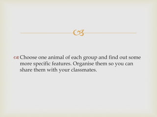 
 Choose one animal of each group and find out some
more specific features. Organise them so you can
share them with your classmates.
 