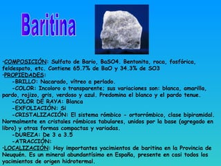 •COMPOSICIÓN: Sulfato de Bario, BaSO4. Bentonita, roca, fosfórica,
feldespato, etc. Contiene 65.7% de BaO y 34.3% de SO3
•PROPIEDADES:
-BRILLO: Nacarado, vítreo a perlado.
-COLOR: Incoloro o transparente; sus variaciones son: blanca, amarilla,
pardo, rojizo, gris, verdoso y azul. Predomina el blanco y el pardo tenue.
-COLOR DE RAYA: Blanca
-EXFOLIACIÓN: Si
-CRISTALIZACIÓN: El sistema rómbico - ortorrómbico, clase bipiramidal.
Normalmente en cristales rómbicos tabulares, unidos por la base (agregado en
libro) y otras formas compactas y variadas.
-DUREZA: De 3 a 3.5
-ATRACCIÓN:
•LOCALIZACIÓN: Hay importantes yacimientos de baritina en la Provincia de
Neuquén. Es un mineral abundantísimo en España, presente en casi todos los
yacimientos de origen hidrotermal.
 