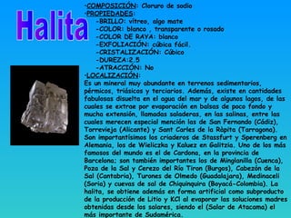 •COMPOSICIÓN: Cloruro de sodio
•PROPIEDADES:
-BRILLO: vítreo, algo mate
-COLOR: blanco , transparente o rosado
-COLOR DE RAYA: blanco
-EXFOLIACIÓN: cúbica fácil.
-CRISTALIZACIÓN: Cúbico
-DUREZA:2.5
-ATRACCIÓN: No
•LOCALIZACIÓN:
Es un mineral muy abundante en terrenos sedimentarios,
pérmicos, triásicos y terciarios. Además, existe en cantidades
fabulosas disuelta en el agua del mar y de algunos lagos, de las
cuales se extrae por evaporación en balsas de poco fondo y
mucha extensión, llamadas saladeras, en las salinas, entre las
cuales merecen especial mención las de San Fernando (Cádiz),
Torrevieja (Alicante) y Sant Carles de la Ràpita (Tarragona).
Son importantísimos los criaderos de Stassfurt y Sperenberg en
Alemania, los de Wieliczka y Kaluez en Galitzia. Uno de los más
famosos del mundo es el de Cardona, en la provincia de
Barcelona; son también importantes los de Minglanilla (Cuenca),
Poza de la Sal y Cerezo del Río Tiron (Burgos), Cabezón de la
Sal (Cantabria), Turones de Olmedo (Guadalajara), Medinaceli
(Soria) y cuevas de sal de Chiquinquira (Boyacá-Colombia). La
halita, se obtiene además en forma artificial como subproducto
de la producción de Litio y KCl al evaporar las soluciones madres
obtenidas desde los salares, siendo el (Salar de Atacama) el
más importante de Sudamérica.
 