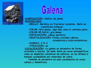 •COMPOSICIÓN: Sulfuro de plomo
•PROPIEDADES:
-BRILLO: Metálico en fracturas recientes. Mate en
superficies antiguas
-COLOR: Gris plomo, algo más claro si contiene plata
-COLOR DE RAYA: gris plomo
-EXFOLIACIÓN: cúbica perfecta
-CRISTALIZACIÓN: Forma cristales cúbicos,
octaédricos y cubo-octaédricos.
-DUREZA: 2.5-3
-ATRACCIÓN: no
•LOCALIZACIÓN: La galena se encuentra de forma
cristalina o maciza. Se halla tanto en rocas metamórficas
como en depósitos volcánicos de sulfuros, en los últimos a
menudo acompañado por minerales de cobre.
También se encuentra en unos yacimientos en rocas
calizas y dolomíticas.
 