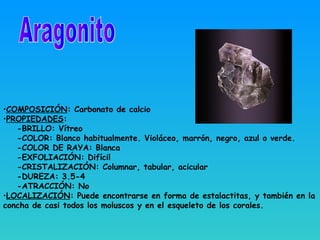 •COMPOSICIÓN: Carbonato de calcio
•PROPIEDADES:
-BRILLO: Vítreo
-COLOR: Blanco habitualmente. Violáceo, marrón, negro, azul o verde.
-COLOR DE RAYA: Blanca
-EXFOLIACIÓN: Difícil
-CRISTALIZACIÓN: Columnar, tabular, acicular
-DUREZA: 3.5-4
-ATRACCIÓN: No
•LOCALIZACIÓN: Puede encontrarse en forma de estalactitas, y también en la
concha de casi todos los moluscos y en el esqueleto de los corales.
 