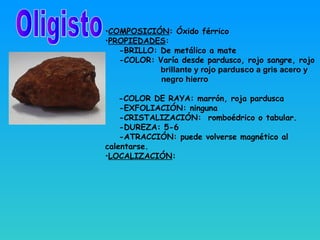•COMPOSICIÓN: Óxido férrico
•PROPIEDADES:
-BRILLO: De metálico a mate
-COLOR: Varía desde pardusco, rojo sangre, rojo
brillante y rojo pardusco a gris acero y
negro hierro
-COLOR DE RAYA: marrón, roja pardusca
-EXFOLIACIÓN: ninguna
-CRISTALIZACIÓN: romboédrico o tabular.
-DUREZA: 5-6
-ATRACCIÓN: puede volverse magnético al
calentarse.
•LOCALIZACIÓN:
 