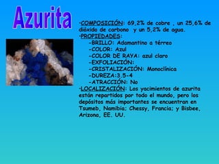 •COMPOSICIÓN: 69,2% de cobre , un 25,6% de
dióxido de carbono y un 5,2% de agua.
•PROPIEDADES:
-BRILLO: Adamantino a térreo
-COLOR: Azul
-COLOR DE RAYA: azul claro
-EXFOLIACIÓN:
-CRISTALIZACIÓN: Monoclínica
-DUREZA:3.5-4
-ATRACCIÓN: No
•LOCALIZACIÓN: Los yacimientos de azurita
están repartidos por todo el mundo, pero los
depósitos más importantes se encuentran en
Tsumeb, Namibia; Chessy, Francia; y Bisbee,
Arizona, EE. UU.
 