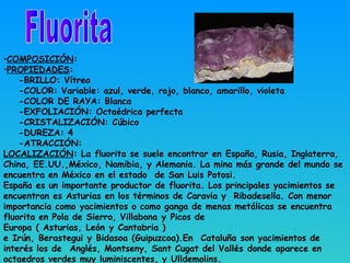 •COMPOSICIÓN:
•PROPIEDADES:
-BRILLO: Vítreo
-COLOR: Variable: azul, verde, rojo, blanco, amarillo, violeta
-COLOR DE RAYA: Blanca
-EXFOLIACIÓN: Octaédrica perfecta
-CRISTALIZACIÓN: Cúbico
-DUREZA: 4
-ATRACCIÓN:
LOCALIZACIÓN: La fluorita se suele encontrar en España, Rusia, Inglaterra,
China, EE.UU.,México, Namibia, y Alemania. La mina más grande del mundo se
encuentra en México en el estado de San Luis Potosi.
España es un importante productor de fluorita. Los principales yacimientos se
encuentran es Asturias en los términos de Caravia y Ribadesella. Con menor
importancia como yacimientos o como ganga de menas metálicas se encuentra
fluorita en Pola de Sierro, Villabona y Picos de
Europa ( Asturias, León y Cantabria )
e Irún, Berastegui y Bidasoa (Guipuzcoa).En  Cataluña son yacimientos de
interés los de  Anglés, Montseny, Sant Cugat del Vallés donde aparece en
octaedros verdes muy luminiscentes, y Ulldemolins.
 