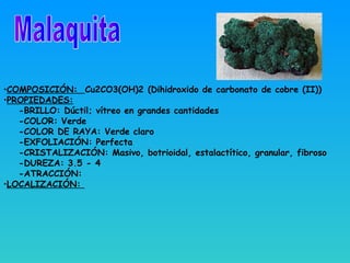 •COMPOSICIÓN: Cu2CO3(OH)2 (Dihidroxido de carbonato de cobre (II))
•PROPIEDADES:
-BRILLO: Dúctil; vítreo en grandes cantidades
-COLOR: Verde
-COLOR DE RAYA: Verde claro
-EXFOLIACIÓN: Perfecta
-CRISTALIZACIÓN: Masivo, botrioidal, estalactítico, granular, fibroso
-DUREZA: 3.5 - 4
-ATRACCIÓN:
•LOCALIZACIÓN:
 
