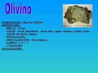 •COMPOSICIÓN: (Mg,Fe2+)2SiO4
•PROPIEDADES:
-BRILLO: Vítreo
-COLOR: Verde amarillento, verde oliva, negro verdoso o pardo rojizo
-COLOR DE RAYA: Blanca
-EXFOLIACIÓN:
-CRISTALIZACIÓN: Ortorrómbico
-DUREZA: 6.5 - 7
-ATRACCIÓN:
•LOCALIZACIÓN:
 