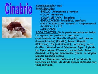 •COMPOSICIÓN: HgS
•PROPIEDADES:
-BRILLO: Adamantino a terroso
-COLOR: Bermellón
-COLOR DE RAYA: Escarlata
-EXFOLIACIÓN: Prismática, perfecta
-CRISTALIZACIÓN: Trigonal - Trapezohedral
-DUREZA: 2 – 2.5
-ATRACCIÓN:
•LOCALIZACIÓN: Se le puede encontrar en todos
los lugares que producen el mercurio,
especialmente en Almadén (España), así como en
(Lena) (Asturias) (España), Nuevo Almadén
(California), Idrija (Eslovenia), Landsberg, cerca
de Ober-Moschel en el Palatinado, Ripa, al pie de
los Alpes, Apuan (Toscana), las montaña Avala
(Serbia), la Región Huancavelica (Perú), La Virginia
Quindio Colombia,Sierra
Gorda en Querétaro (México) y la provincia de
Kweichow en China, de donde fueron obtenidos muy
finos cristales.
 