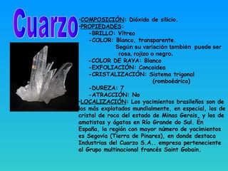 •COMPOSICIÓN: Dióxido de silicio.
•PROPIEDADES:
-BRILLO: Vítreo
-COLOR: Blanco, transparente.
Según su variación también puede ser
rosa, rojizo o negro.
-COLOR DE RAYA: Blanco
-EXFOLIACIÓN: Concoidea
-CRISTALIZACIÓN: Sistema trigonal
(romboédrico)
-DUREZA: 7
-ATRACCIÓN: No
•LOCALIZACIÓN: Los yacimientos brasileños son de
los más explotados mundialmente, en especial, los de
cristal de roca del estado de Minas Gerais, y los de
amatistas y ágatas en Río Grande do Sul. En
España, la región con mayor número de yacimientos
es Segovia (Tierra de Pinares), en donde destaca
Industrias del Cuarzo S.A.. empresa perteneciente
al Grupo multinacional francés Saint Gobain.
 