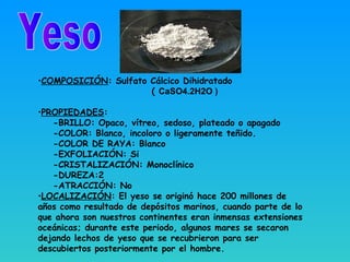 •COMPOSICIÓN: Sulfato Cálcico Dihidratado
( CaSO4.2H2O )
•PROPIEDADES:
-BRILLO: Opaco, vítreo, sedoso, plateado o apagado
-COLOR: Blanco, incoloro o ligeramente teñido.
-COLOR DE RAYA: Blanco
-EXFOLIACIÓN: Si
-CRISTALIZACIÓN: Monoclínico
-DUREZA:2
-ATRACCIÓN: No
•LOCALIZACIÓN: El yeso se originó hace 200 millones de
años como resultado de depósitos marinos, cuando parte de lo
que ahora son nuestros continentes eran inmensas extensiones
oceánicas; durante este periodo, algunos mares se secaron
dejando lechos de yeso que se recubrieron para ser
descubiertos posteriormente por el hombre.
 