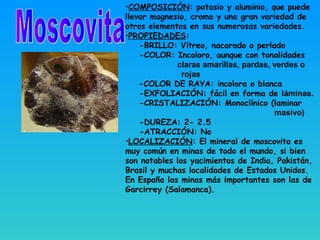 •COMPOSICIÓN: potasio y aluminio, que puede
llevar magnesio, cromo y una gran variedad de
otros elementos en sus numerosas variedades.
•PROPIEDADES:
-BRILLO: Vítreo, nacarado o perlado
-COLOR: Incoloro, aunque con tonalidades
claras amarillas, pardas, verdes o
rojas
-COLOR DE RAYA: incolora o blanca
-EXFOLIACIÓN: fácil en forma de láminas.
-CRISTALIZACIÓN: Monoclínico (laminar
masivo)
-DUREZA: 2- 2.5
-ATRACCIÓN: No
•LOCALIZACIÓN: El mineral de moscovita es
muy común en minas de todo el mundo, si bien
son notables los yacimientos de India, Pakistán,
Brasil y muchas localidades de Estados Unidos.
En España las minas más importantes son las de
Garcirrey (Salamanca).
 