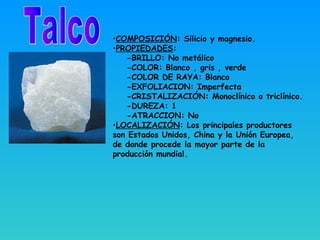 •COMPOSICIÓN: Silicio y magnesio.
•PROPIEDADES:
-BRILLO: No metálico
-COLOR: Blanco , gris , verde
-COLOR DE RAYA: Blanco
-EXFOLIACION: Imperfecta
-CRISTALIZACIÓN: Monoclínico o triclínico.
-DUREZA: 1
-ATRACCION: No
•LOCALIZACIÓN: Los principales productores
son Estados Unidos, China y la Unión Europea,
de donde procede la mayor parte de la
producción mundial.
 
