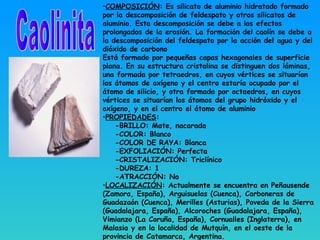 •COMPOSICIÓN: Es silicato de aluminio hidratado formado
por la descomposición de feldespato y otros silicatos de
aluminio. Esta descomposición se debe a los efectos
prolongados de la erosión. La formación del caolín se debe a
la descomposición del feldespato por la acción del agua y del
dióxido de carbono
Está formado por pequeñas capas hexagonales de superficie
plana. En su estructura cristalina se distinguen dos láminas,
una formada por tetraedros, en cuyos vértices se situarían
los átomos de oxígeno y el centro estaría ocupado por el
átomo de silicio, y otra formada por octaedros, en cuyos
vértices se situarían los átomos del grupo hidróxido y el
oxígeno, y en el centro el átomo de aluminio
•PROPIEDADES:
-BRILLO: Mate, nacarada
-COLOR: Blanco
-COLOR DE RAYA: Blanca
-EXFOLIACIÓN: Perfecta
-CRISTALIZACIÓN: Triclínico
-DUREZA: 1
-ATRACCIÓN: No
•LOCALIZACIÓN: Actualmente se encuentra en Peñausende
(Zamora, España), Arguisuelas (Cuenca), Carboneras de
Guadazaón (Cuenca), Merilles (Asturias), Poveda de la Sierra
(Guadalajara, España), Alcoroches (Guadalajara, España),
Vimianzo (La Coruña, España), Cornualles (Inglaterra), en
Malasia y en la localidad de Mutquín, en el oeste de la
provincia de Catamarca, Argentina.
 