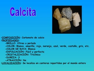 •COMPOSICIÓN: Carbonato de calcio
•PROPIEDADES:
-BRILLO: Vítreo o perlado
-COLOR: Blanco, amarillo, rojo, naranja, azul, verde, castaño, gris, etc.
-COLOR DE RAYA: Blanca
-EXFOLIACIÓN: Fácil y perfecta
-CRISTALIZACIÓN: Triclínico
-DUREZA: 3
-ATRACCIÓN: No
•LOCALIZACIÓN: Se localiza en canteras repartidas por el mundo entero
 