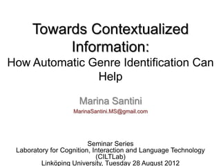 Towards Contextualized
           Information:
How Automatic Genre Identification Can
               Help

                     Marina Santini
                   MarinaSantini.MS@gmail.com




                         Seminar Series
 Laboratory for Cognition, Interaction and Language Technology
                            (CILTLab)
         Linköping University, Tuesday 28 August 2012
 