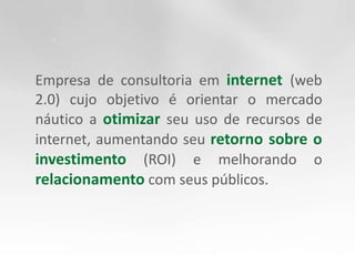 Empresa de consultoria em internet (web 2.0) cujo objetivo é orientar o mercado náutico a otimizar seu uso de recursos de internet, aumentando seu retorno sobre o investimento (ROI) e melhorando o relacionamento com seus públicos.