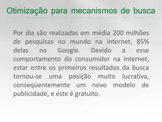 	Por dia são realizadas em média 200 milhões de pesquisas no mundo na internet, 85% delas no Google. Devido a esse comportamento do consumidor na internet, estar entre os primeiros resultados da busca tornou-se uma posição muito lucrativa, conseqüentemente um novo modelo de publicidade, e este é gratuito. 