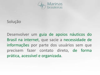 SoluçãoDesenvolver um guia de apoios náuticos do Brasil na internet, que sacie a necessidade de informações por parte dos usuários sem que precisem fazer contato direto, de forma prática, acessível e organizada.