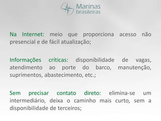 Na Internet: meio que proporciona acesso não presencial e de fácil atualização;Informações críticas: disponibilidade de vagas, atendimento ao porte do barco, manutenção, suprimentos, abastecimento, etc.;Sem precisar contato direto: elimina-se um intermediário, deixa o caminho mais curto, sem a disponibilidade de terceiros;