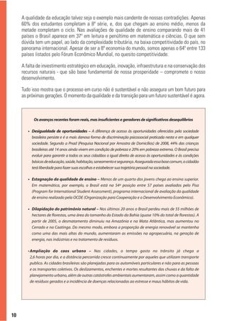 A qualidade da educação talvez seja o exemplo mais candente de nossas contradições. Apenas
     60% dos estudantes completam a 8ª série, e, dos que chegam ao ensino médio, menos da
     metade completam o ciclo. Nas avaliações de qualidade de ensino comparando mais de 41
     países o Brasil aparece em 37º em leitura e penúltimo em matemática e ciências. O que sem
     dúvida tem um papel, ao lado da complexidade tributária, na baixa competitividade do país, no
     panorama internacional. Apesar de ser a 8ª economia do mundo, somos apenas o 64º entre 133
     países listados pelo Fórum Econômico Mundial, no quesito competitividade.

     A falta de investimento estratégico em educação, inovação, infraestrutura e na conservação dos
     recursos naturais - que são base fundamental de nossa prosperidade – compromete o nosso
     desenvolvimento.

     Tudo isso mostra que o processo em curso não é sustentável e não assegura um bom futuro para
     as próximas gerações. O momento da qualidade e da transição para um futuro sustentável é agora.



           Os avanços recentes foram reais, mas insuficientes e geradores de significativos desequilíbrios

        • Desigualdade de oportunidades – A diferença de acesso às oportunidades oferecidas pela sociedade
          brasileira persiste e é a mais danosa forma de discriminação psicossocial praticada nesta e em qualquer
          sociedade. Segundo a Pnad (Pesquisa Nacional por Amostra de Domicílios) de 2008, 44% das crianças
          brasileiras até 14 anos ainda vivem em condição de pobreza e 20% em pobreza extrema. O Brasil precisa
          evoluir para garantir a todos os seus cidadãos o igual direito de acesso às oportunidades e às condições
          básicas de educação, saúde, habitação, saneamento e segurança. Assegurada essa base comum, o cidadão
          terá liberdade para fazer suas escolhas e estabelecer sua trajetória pessoal na sociedade.

        • Estagnação da qualidade de ensino – Menos de um quarto dos jovens chega ao ensino superior.
          Em matemática, por exemplo, o Brasil está na 54ª posição entre 57 países avaliados pelo Pisa
          (Program for International Student Assessment), programa internacional de avaliação da qualidade
          de ensino realizado pela OCDE (Organização para Cooperação e o Desenvolvimento Econômico).

        • Dilapidação do patrimônio natural – Nos últimos 20 anos o Brasil perdeu mais de 55 milhões de
          hectares de florestas, uma área do tamanho do Estado da Bahia (quase 10% do total de florestas). A
          partir de 2005, o desmatamento diminuiu na Amazônia e na Mata Atlântica, mas aumentou no
          Cerrado e na Caatinga. Do mesmo modo, embora a proporção de energia renovável se mantenha
          como uma das mais altas do mundo, aumentaram as emissões na agropecuária, na geração de
          energia, nas indústrias e no tratamento de resíduos.

        • Ampliação do caos urbano – Nas cidades, o tempo gasto no trânsito já chega a
          2,6 horas por dia, e a distância percorrida cresce continuamente por aqueles que utilizam transporte
          publico. As cidades brasileiras são planejadas para os automóveis particulares e não para as pessoas
          e os transportes coletivos. Os deslizamentos, enchentes e mortes resultantes das chuvas e da falta de
          planejamento urbano, além de outras catástrofes ambientais aumentaram, assim como a quantidade
          de resíduos gerados e a incidência de doenças relacionadas ao estresse e maus hábitos de vida.




10
 