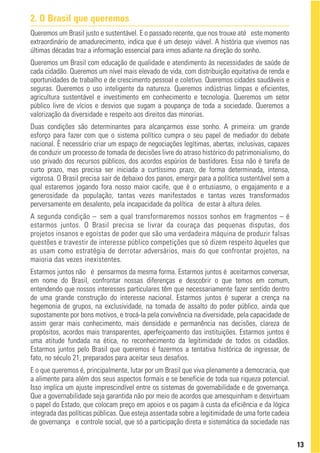 2. O Brasil que queremos
Queremos um Brasil justo e sustentável. E o passado recente, que nos trouxe até este momento
extraordinário de amadurecimento, indica que é um desejo viável. A história que vivemos nas
últimas décadas traz a informação essencial para irmos adiante na direção do sonho.
Queremos um Brasil com educação de qualidade e atendimento às necessidades de saúde de
cada cidadão. Queremos um nível mais elevado de vida, com distribuição equitativa de renda e
oportunidades de trabalho e de crescimento pessoal e coletivo. Queremos cidades saudáveis e
seguras. Queremos o uso inteligente da natureza. Queremos indústrias limpas e eficientes,
agricultura sustentável e investimento em conhecimento e tecnologia. Queremos um setor
público livre de vícios e desvios que sugam a poupança de toda a sociedade. Queremos a
valorização da diversidade e respeito aos direitos das minorias.
Duas condições são determinantes para alcançarmos esse sonho. A primeira: um grande
esforço para fazer com que o sistema político cumpra o seu papel de mediador do debate
nacional. É necessário criar um espaço de negociações legítimas, abertas, inclusivas, capazes
de conduzir um processo de tomada de decisões livre do atraso histórico do patrimonialismo, do
uso privado dos recursos públicos, dos acordos espúrios de bastidores. Essa não é tarefa de
curto prazo, mas precisa ser iniciada a curtíssimo prazo, de forma determinada, intensa,
vigorosa. O Brasil precisa sair de debaixo dos panos, emergir para a política sustentável sem a
qual estaremos jogando fora nosso maior cacife, que é o entusiasmo, o engajamento e a
generosidade da população, tantas vezes manifestados e tantas vezes transformados
perversamente em desalento, pela incapacidade da política de estar à altura deles.
A segunda condição – sem a qual transformaremos nossos sonhos em fragmentos – é
estarmos juntos. O Brasil precisa se livrar da couraça das pequenas disputas, dos
projetos insanos e egoístas de poder que são uma verdadeira máquina de produzir falsas
questões e travestir de interesse público competições que só dizem respeito àqueles que
as usam como estratégia de derrotar adversários, mais do que confrontar projetos, na
maioria das vezes inexistentes.
Estarmos juntos não é pensarmos da mesma forma. Estarmos juntos é aceitarmos conversar,
em nome do Brasil, confrontar nossas diferenças e descobrir o que temos em comum,
entendendo que nossos interesses particulares têm que necessariamente fazer sentido dentro
de uma grande construção do interesse nacional. Estarmos juntos é superar a crença na
hegemonia de grupos, na exclusividade, na tomada de assalto do poder público, ainda que
supostamente por bons motivos, e trocá-la pela convivência na diversidade, pela capacidade de
assim gerar mais conhecimento, mais densidade e permanência nas decisões, clareza de
propósitos, acordos mais transparentes, aperfeiçoamento das instituições. Estarmos juntos é
uma atitude fundada na ética, no reconhecimento da legitimidade de todos os cidadãos.
Estarmos juntos pelo Brasil que queremos é fazermos a tentativa histórica de ingressar, de
fato, no século 21, preparados para aceitar seus desafios.
E o que queremos é, principalmente, lutar por um Brasil que viva plenamente a democracia, que
a alimente para além dos seus aspectos formais e se beneficie de toda sua riqueza potencial.
Isso implica um ajuste imprescindível entre os sistemas de governabilidade e de governança.
Que a governabilidade seja garantida não por meio de acordos que amesquinham e desvirtuam
o papel do Estado, que colocam preço em apoios e os pagam à custa da eficiência e da lógica
integrada das políticas públicas. Que esteja assentada sobre a legitimidade de uma forte cadeia
de governança e controle social, que só a participação direta e sistemática da sociedade nas


                                                                                                  13
 