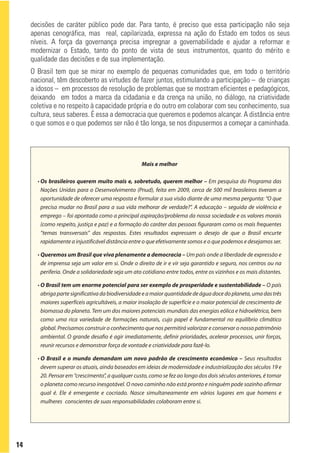 decisões de caráter público pode dar. Para tanto, é preciso que essa participação não seja
     apenas cenográfica, mas real, capilarizada, expressa na ação do Estado em todos os seus
     níveis. A força da governança precisa impregnar a governabilidade e ajudar a reformar e
     modernizar o Estado, tanto do ponto de vista de seus instrumentos, quanto do mérito e
     qualidade das decisões e de sua implementação.
     O Brasil tem que se mirar no exemplo de pequenas comunidades que, em todo o território
     nacional, têm descoberto as virtudes de fazer juntos, estimulando a participação – de crianças
     a idosos – em processos de resolução de problemas que se mostram eficientes e pedagógicos,
     deixando em todos a marca da cidadania e da crença na união, no diálogo, na criatividade
     coletiva e no respeito à capacidade própria e do outro em colaborar com seu conhecimento, sua
     cultura, seus saberes. É essa a democracia que queremos e podemos alcançar. A distância entre
     o que somos e o que podemos ser não é tão longa, se nos dispusermos a começar a caminhada.




                                                    Mais e melhor

       • Os brasileiros querem muito mais e, sobretudo, querem melhor – Em pesquisa do Programa das
         Nações Unidas para o Desenvolvimento (Pnud), feita em 2009, cerca de 500 mil brasileiros tiveram a
         oportunidade de oferecer uma resposta e formular a sua visão diante de uma mesma pergunta: “O que
         precisa mudar no Brasil para a sua vida melhorar de verdade?”. A educação – seguida de violência e
         emprego – foi apontada como a principal aspiração/problema da nossa sociedade e os valores morais
         (como respeito, justiça e paz) e a formação do caráter das pessoas figuraram como os mais frequentes
         “temas transversais” das respostas. Estes resultados expressam o desejo de que o Brasil encurte
         rapidamente a injustificável distância entre o que efetivamente somos e o que podemos e desejamos ser.

       • Queremos um Brasil que viva plenamente a democracia – Um país onde a liberdade de expressão e
         de imprensa seja um valor em si. Onde o direito de ir e vir seja garantido e seguro, nos centros ou na
         periferia. Onde a solidariedade seja um ato cotidiano entre todos, entre os vizinhos e os mais distantes.

       • O Brasil tem um enorme potencial para ser exemplo de prosperidade e sustentabilidade – O país
         abriga parte significativa da biodiversidade e a maior quantidade de água doce do planeta, uma das três
         maiores superfíceis agricultáveis, a maior insolação de superfície e o maior potencial de crescimento de
         biomassa do planeta. Tem um dos maiores potenciais mundiais das energias eólica e hidroelétrica, bem
         como uma rica variedade de formações naturais, cujo papel é fundamental no equilíbrio climático
         global. Precisamos construir o conhecimento que nos permitirá valorizar e conservar o nosso patrimônio
         ambiental. O grande desafio é agir imediatamente, definir prioridades, acelerar processos, unir forças,
         reunir recursos e demonstrar força de vontade e criatividade para fazê-lo.

       • O Brasil e o mundo demandam um novo padrão de crescimento econômico – Seus resultados
         devem superar os atuais, ainda baseados em ideias de modernidade e industrialização dos séculos 19 e
         20. Pensar em “crescimento”, a qualquer custo, como se fez ao longo dos dois séculos anteriores, é tomar
         o planeta como recurso inesgotável. O novo caminho não está pronto e ninguém pode sozinho afirmar
         qual é. Ele é emergente e cocriado. Nasce simultaneamente em vários lugares em que homens e
         mulheres conscientes de suas responsabilidades colaboram entre si.




14
 