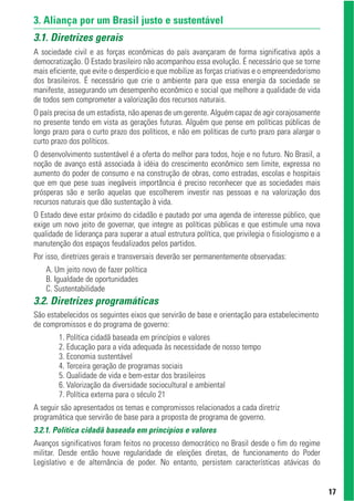3. Aliança por um Brasil justo e sustentável
3.1. Diretrizes gerais
A sociedade civil e as forças econômicas do país avançaram de forma significativa após a
democratização. O Estado brasileiro não acompanhou essa evolução. É necessário que se torne
mais eficiente, que evite o desperdício e que mobilize as forças criativas e o empreendedorismo
dos brasileiros. É necessário que crie o ambiente para que essa energia da sociedade se
manifeste, assegurando um desempenho econômico e social que melhore a qualidade de vida
de todos sem comprometer a valorização dos recursos naturais.
O país precisa de um estadista, não apenas de um gerente. Alguém capaz de agir corajosamente
no presente tendo em vista as gerações futuras. Alguém que pense em políticas públicas de
longo prazo para o curto prazo dos políticos, e não em políticas de curto prazo para alargar o
curto prazo dos políticos.
O desenvolvimento sustentável é a oferta do melhor para todos, hoje e no futuro. No Brasil, a
noção de avanço está associada à idéia do crescimento econômico sem limite, expressa no
aumento do poder de consumo e na construção de obras, como estradas, escolas e hospitais
que em que pese suas inegáveis importância é preciso reconhecer que as sociedades mais
prósperas são e serão aquelas que escolherem investir nas pessoas e na valorização dos
recursos naturais que dão sustentação à vida.
O Estado deve estar próximo do cidadão e pautado por uma agenda de interesse público, que
exige um novo jeito de governar, que integre as políticas públicas e que estimule uma nova
qualidade de liderança para superar a atual estrutura política, que privilegia o fisiologismo e a
manutenção dos espaços feudalizados pelos partidos.
Por isso, diretrizes gerais e transversais deverão ser permanentemente observadas:
    A. Um jeito novo de fazer política
    B. Igualdade de oportunidades
    C. Sustentabilidade
3.2. Diretrizes programáticas
São estabelecidos os seguintes eixos que servirão de base e orientação para estabelecimento
de compromissos e do programa de governo:
        1. Política cidadã baseada em princípios e valores
        2. Educação para a vida adequada às necessidade de nosso tempo
        3. Economia sustentável
        4. Terceira geração de programas sociais
        5. Qualidade de vida e bem-estar dos brasileiros
        6. Valorização da diversidade sociocultural e ambiental
        7. Política externa para o século 21
A seguir são apresentados os temas e compromissos relacionados a cada diretriz
programática que servirão de base para a proposta de programa de governo.
3.2.1. Política cidadã baseada em princípios e valores
Avanços significativos foram feitos no processo democrático no Brasil desde o fim do regime
militar. Desde então houve regularidade de eleições diretas, de funcionamento do Poder
Legislativo e de alternância de poder. No entanto, persistem características atávicas do


                                                                                                    17
 