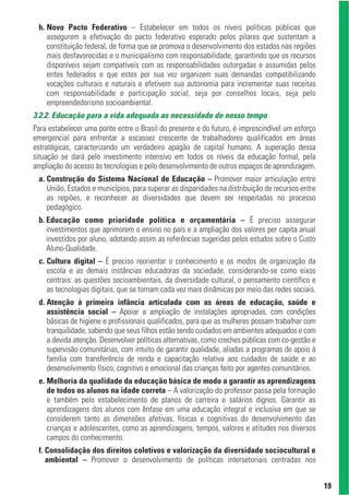 h. Novo Pacto Federativo – Estabelecer em todos os níveis políticas públicas que
    assegurem a efetivação do pacto federativo esperado pelos pilares que sustentam a
    constituição federal, de forma que se promova o desenvolvimento dos estados nas regiões
    mais desfavorecidas e o municipalismo com responsabilidade, garantindo que os recursos
    disponíveis sejam compatíveis com as responsabilidades outorgadas e assumidas pelos
    entes federados e que estes por sua vez organizem suas demandas compatibilizando
    vocações culturais e naturais e efetivem sua autonomia para incrementar suas receitas
    com responsabilidade e participação social, seja por conselhos locais, seja pelo
    empreendedorismo socioambiental.
3.2.2. Educação para a vida adequada as necessidade de nosso tempo
Para estabelecer uma ponte entre o Brasil do presente e do futuro, é imprescindível um esforço
emergencial para enfrentar a escassez crescente de trabalhadores qualificados em áreas
estratégicas, caracterizando um verdadeiro apagão de capital humano. A superação dessa
situação se dará pelo investimento intensivo em todos os níveis da educação formal, pela
ampliação do acesso às tecnologias e pelo desenvolvimento de outros espaços de aprendizagem.
 a. Construção do Sistema Nacional de Educação – Promover maior articulação entre
    União, Estados e municípios, para superar as disparidades na distribuição de recursos entre
    as regiões, e reconhecer as diversidades que devem ser respeitadas no processo
    pedagógico.
 b. Educação como prioridade política e orçamentária – É preciso assegurar
    investimentos que aprimorem o ensino no país e a ampliação dos valores per capita anual
    investidos por aluno, adotando assim as referências sugeridas pelos estudos sobre o Custo
    Aluno-Qualidade.
 c. Cultura digital – É preciso reorientar o conhecimento e os modos de organização da
    escola e as demais instâncias educadoras da sociedade, considerando-se como eixos
    centrais: as questões socioambientais, da diversidade cultural, o pensamento científico e
    as tecnologias digitais, que se tornam cada vez mais dinâmicas por meio das redes sociais.
 d. Atenção à primeira infância articulada com as áreas de educação, saúde e
    assistência social – Apoiar a ampliação de instalações apropriadas, com condições
    básicas de higiene e profissionais qualificados, para que as mulheres possam trabalhar com
    tranquilidade, sabendo que seus filhos estão sendo cuidados em ambientes adequados e com
    a devida atenção. Desenvolver políticas alternativas, como creches públicas com co-gestão e
    supervisão comunitárias, com intuito de garantir qualidade, aliadas a programas de apoio à
    família com transferência de renda e capacitação relativa aos cuidados de saúde e ao
    desenvolvimento físico, cognitivo e emocional das crianças feito por agentes comunitários.
 e. Melhoria da qualidade da educação básica de modo a garantir as aprendizagens
    de todos os alunos na idade correta – A valorização do professor passa pela formação
    e também pelo estabelecimento de planos de carreira e salários dignos. Garantir as
    aprendizagens dos alunos com ênfase em uma educação integral e inclusiva em que se
    considerem tanto as dimensões afetivas, físicas e cognitivas do desenvolvimento das
    crianças e adolescentes, como as aprendizagens, tempos, valores e atitudes nos diversos
    campos do conhecimento.
 f. Consolidação dos direitos coletivos e valorização da diversidade sociocultural e
    ambiental – Promover o desenvolvimento de políticas intersetoriais centradas nos


                                                                                                  19
 