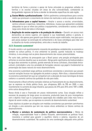 territórios de forma a priorizar e apoiar de forma articulada os programas voltados às
        famílias e às escolas situadas em áreas de alta vulnerabilidade, combatendo as
        desigualdades regionais de forma a atender às demandas específicas de cada região.
      g. Ensino Médio e profissionalizante – Definir parâmetros contemporâneos para o ensino
         médio que promovam o crescimento do número de matrículas e evite a evasão de alunos.
      h. Infraestrutura para o capital humano – Ampliar o acesso a escolas, universidades,
         centros culturais e esportivos, telecentros, bibliotecas, museus que apresentem condições
         adequadas no que se refere aos prédios e equipamentos, considerando o acesso a banda
         larga como direito de todos à informação.
      i. Ampliação do ensino superior e da produção de ciência – Garantir um acesso mais
         democrático ao ensino superior, em especial à sua modalidade pública e gratuita, é
         essencial, não apenas para garantir que direitos sociais sejam viabilizados, mas para que o
         país possa avançar na construção de conhecimento e de novas estratégias para lidar com
         os desafios do mundo contemporâneo, entre eles o mundo do trabalho.
     3.2.3. Economia sustentável
     O mundo assiste a um questionamento crescente de paradigmas estabelecidos na economia e
     também na cultura política. A crise ambiental no planeta, quando traduzida na mudança
     climática, é uma ameaça real ao pleno desenvolvimento das nossas potencialidades.
     Por outro lado, partimos do pressuposto que o Brasil possui uma posição privilegiada para
     enfrentar os enormes desafios que se acumulam. Abriga parte significativa da biodiversidade e
     da água doce existentes no planeta, grande extensão de terras cultiváveis, diversidade étnico-
     cultural, criatividade e uma rica variedade de formações naturais cujo papel é fundamental na
     preservação das bases naturais do nosso desenvolvimento.
     Uma economia sustentável exige políticas econômicas consistentes e previsíveis que possam
     suavizar variações bruscas nos agregados de produto e preços. Além disso, o desenvolvimento
     na economia sustentável tem que ser compatível com a absorção de novas tecnologias de baixo
     carbono e o aumento continuo da qualidade de vida para todos.
     Historicamente o Brasil enfrenta restrições relativas ao financiamento de seu desenvolvimento,
     que se expressa na dívida pública bruta, que ultrapassou 68% do PIB em 2009, e mais
     recentemente no aumento da carga tributária, que passou de 24% para 35% entre 1991 e 2009,
     entre outros desequilíbrios.
     Nossa dívida é cara e financiada em prazos relativamente curtos. Essa situação reflete a
     escassez de poupança de longo prazo na economia, produzindo taxas de juros incompatíveis
     com o objetivo maior que é a progressiva capacitação dos cidadãos para vidas mais livres e
     dignas de serem vividas, que se expressa no conceito de desenvolvimento sustentável.
     Esses objetivos só podem ser atingidos com medidas consistentes que permitam caminharmos
     em direção a uma economia que tem nos nossos ativos ambientais os fatores centrais do
     desenvolvimento.
      a. Manter a estrutura de sustentação da política macroeconômica – Metas de
         inflação, responsabilidade fiscal e câmbio flutuante, administrando as políticas fiscal,
         monetária e cambial para garantir o equilíbrio interno e externo, requisitos de um
         desenvolvimento sustentável. Na ausência de uma coordenação adequada entre política



20
 