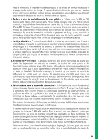 fiscal e monetária, a segunda fica sobrecarregada e os custos em termos de produto e
  emprego serão maiores no tempo. O regime de câmbio flutuante, por sua vez, precisa
  prever intervenções pontuais visando atenuar os excessos de volatilidade na taxa cambial
  decorrentes de excessos ou escassez momentâneas de liquidez.
b. Reduzir o nível de endividamento do setor público – Embora cerca de 39% do PIB
   transite pelo nosso setor público (36% PIB de carga tributária mais 3% PIB do déficit
   nominal), a capacidade de investimento em capital fixo do Estado brasileiro não alcança
   2% do PIB. Por isso, é fundamental conter o crescimento dos gastos públicos correntes à
   metade do crescimento do PIB (mantendo a possibilidade de política fiscal anticíclica nos
   momentos de retração econômica), estimular a poupança de longo prazo, substituir a
   sucessão de programas extraordinários de anistia fiscal (que se iniciou no âmbito federal
   com o Refis) por estratégias mais sólidas de recuperação de créditos tributários.
c. Justiça tributária – O nosso sistema tributário precisa ser reestruturado com firmeza e
   intensidade de propósito. O compromisso é promover uma reforma tributária que busque a
   simplificação e a transparência do sistema, o aumento da progressividade tributária
   através da redução da participação de impostos indiretos e dos impostos que incidem sobre
   a folha de pagamento na carga total, maior transparência para a sociedade e a redução da
   carga tributária, que só pode ser alcançada no médio prazo com a redução do crescimento
   dos gastos públicos.
d. Reforma da Previdência – A proposta tratará de três grupos relevantes: os jovens que
   ainda não ingressaram no mercado de trabalho; os adultos do setor privado e do
   funcionalismo que estão na ativa e têm direitos adquiridos de aposentadoria pelas regras
   atuais; os idosos que já estão aposentados e precisam de regras claras de recomposição
   do valor do benefício. O desafio estratégico é transitar de um sistema de repartição
   deficitário no tempo para um regime de capitalização unificado para todos os
   trabalhadores, o que demandará uma forte estrutura de financiamento de longo-prazo. Para
   ter maior clareza da situação atual de financiamento da Previdência, será necessário
   separar os benefícios previdenciários da seguridade social.
e. Infraestrutura para a economia sustentável – A infraestrutura é base fundamental
   para sustentação do crescimento e desenvolvimento econômico. A forma como é planejada
   e constituída tem enorme impacto na distribuição geográfica do desenvolvimento, na
   qualidade de vida da população e nos impactos ambientais. Na transição para uma
   economia de baixo carbono o planejamento da infraestrutura deve ter foco em uma
   infraestrutura que seja eficiente e sustentável no uso dos recursos naturais.
  Nos sistema de transporte a ênfase deve ser dada às ferrovias, às hidrovias e aos sistemas
  híbridos combinando biocombustíveis e eletricidade.
  O sistema elétrico brasileiro necessita de um acréscimo anual, na sua capacidade instalada de
  geração, em torno de 3.300 MW médios. Esse acréscimo tem sido planejado quase que
  exclusivamente por meio de grandes hidroelétricas localizadas na Bacia Amazônica. Os
  projetos de geração baseados em energia eólica e cogeração têm sido marginais, enquanto os
  projetos de pequenas centrais hidroelétricas não são avaliados em seus impactos cumulativos,
  quando são implantados ao longo de um mesmo curso d´água ou micro bacia hidrográfica.
  Deve-se dar início a uma diversificação nos projetos de geração, de forma que o país possa
  usar a complementaridade de diferentes fontes para a sustentabilidade da oferta de


                                                                                                  21
 