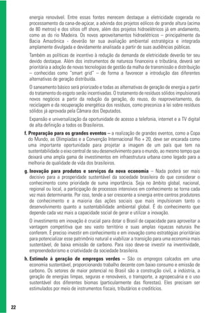 energia renovável. Entre essas fontes merecem destaque a eletricidade cogerada no
       processamento da cana-de-açúcar, a advinda dos projetos eólicos de grande altura (acima
       de 80 metros) e dos sítios off shore, além dos projetos hidroelétricos já em andamento,
       como as do rio Madeira. Os novos aproveitamentos hidroelétricos – principalmente da
       Bacia Amazônica - deverão ter sua avaliação ambiental estratégica e integrada
       amplamente divulgada e devidamente analisada a partir de suas audiências públicas.
       Também as políticas de incentivo à redução da demanda de eletricidade deverão ter seu
       devido destaque. Além dos instrumentos de natureza financeira e tributária, deverá ser
       prioritária a adoção de novas tecnologias de gestão da malha de transmissão e distribuição
       – conhecidas como “smart grid” – de forma a favorecer a introdução das diferentes
       alternativas de geração distribuída.
       O saneamento básico será priorizado e todas as alternativas de geração de energia a partir
       do tratamento do esgoto serão incentivadas. O tratamento de resíduos sólidos impulsionará
       novos negócios a partir da redução da geração, do reuso, do reaproveitamento, da
       reciclagem e da recuperação energética dos resíduos, como preconiza a lei sobre resíduos
       sólidos já aprovada pela Câmara dos Deputados.
       Expansão e universalização da oportunidade de acesso a telefonia, internet e a TV digital
       de alta definição a todos os Brasileiros.
     f. Preparação para os grandes eventos – a realização de grandes eventos, como a Copa
        do Mundo, as Olimpíadas e a Convenção Internacional Rio + 20, deve ser encarada como
        uma importante oportunidade para projetar a imagem de um país que tem na
        sustentabilidade o eixo central de seu desenvolvimento para o mundo, ao mesmo tempo que
        deixará uma ampla gama de investimentos em infraestrutura urbana como legado para a
        melhoria de qualidade de vida dos brasileiros.
     g. Inovação para produtos e serviços da nova economia – Nada poderá ser mais
        decisivo para a prosperidade sustentável da sociedade brasileira do que considerar o
        conhecimento como prioridade de suma importância. Seja no âmbito global, nacional,
        regional ou local, a participação de processos intensivos em conhecimento se torna cada
        vez mais determinante. Por isso, tende a ser crescente a sinergia entre centros produtores
        de conhecimento e a maioria das ações sociais que mais impulsionam tanto o
        desenvolvimento quanto a sustentabilidade ambiental global. É do conhecimento que
        depende cada vez mais a capacidade social de gerar e utilizar a inovação.
       O investimento em inovação é crucial para dotar o Brasil de capacidade para aproveitar a
       vantagem competitiva que seu vasto território e suas amplas riquezas naturais lhe
       conferem. É preciso investir em conhecimento e em inovação como estratégias prioritárias
       para potencializar esse patrimônio natural e viabilizar a transição para uma economia mais
       sustentável, de baixa emissão de carbono. Para isso deve-se investir na inventividade,
       empreendedorismo e criatividade da sociedade brasileira.
     h. Estímulo à geração de empregos verdes – São os empregos calcados em uma
        economia sustentável, proporcionando trabalho decente com baixo consumo e emissão de
        carbono. Os setores de maior potencial no Brasil são a construção civil, a indústria, a
        geração de energias limpas, seguras e renováveis, o transporte, a agropecuária e o uso
        sustentável dos diferentes biomas (particularmente das florestas). Eles precisam ser
        estimulados por meio de instrumentos fiscais, tributários e creditícios.


22
 