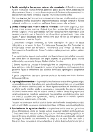 i. Gestão estratégica dos recursos naturais não renováveis – O Brasil tem uma das
   maiores reservas de recursos minerais, petróleo e gás no planeta. Porém, esses recursos
   são por natureza finitos e, portanto, devem ser geridos de forma estratégica para garantir o
   abastecimento ao mesmo tempo que prepara o futuro independente destes.
  O acesso à exploração dos recursos minerais deve ser revisto para torná-lo mais transparente
  e competitivo devendo prevalecer os empreendimentos que consigam combinar os maiores
  valores de royalties com os melhores padrões de desempenho social e ambiental.
j. Gestão estratégica dos recursos naturais renováveis – Entre todos os países, o Brasil
   é o que possui a maior reserva e oferta de água doce, a maior diversidade de espécies
   animais e vegetais, a maior quantidade de biomassa e a segunda maior área florestal. Estes
   recursos juntamente com a diversidade social constituem provavelmente nossa maior
   riqueza. A gestão estratégica destes recursos deve estar na base de todo processo de
   desenvolvimento econômico do país.
  O Zoneamento Ecológico Econômico, os Planos Estratégicos de Gestão de Bacias
  Hidrográficas e os Mapas de Áreas Prioritárias para Conservação e Uso Sustentável da
  Biodiversidade devem ser referencias fundamentais para compor os Planos de
  Desenvolvimento Sustentável dos Biomas Brasileiros e o planejamento das políticas públicas
  setoriais.
  O uso sustentável da água, da biodiversidade e da floresta deve ser estimulado e fomentado
  bem como deve ser estabelecido um amplo programa de pagamento pelos serviços
  ambientais (ex. conservação de água, biodiversidade e florestas).
  O Sistema Nacional de Unidades de Conservação deve ser complementado e fortalecido de
  forma a atingir as metas de conservação em todos os biomas brasileiros e se tornar um sistema
  gerador de riqueza e conhecimento pela expansão da visitação e promoção da pesquisa nas
  unidades.
  A gestão compartilhada das águas deve ser fortalecida de acordo com Política Nacional
  de Recursos Hídricos.
k. Agronegócio sustentável – O agronegócio brasileiro deve ter sua orientação estratégica
   direcionada ao aumento de produção pelo ganho de produtividade (expresso em geração de
   riqueza por hectares de solo ocupado, por litro de água consumido e por tonelada de gases
   de efeito estufa emitida), aliada à conservação e restauração dos recursos naturais,
   incluindo o desmatamento zero em todos os biomas e a redução do uso de agroquímicos e
   uma transição para o modelo da agroecologia. Essa estratégia permitirá intensificar o uso
   das áreas já ocupadas pela agropecuária, freando a expansão da fronteira agrícola,
   principalmente na Amazônia e no Cerrado.
  Todos os instrumentos de políticas públicas devem ser direcionados à desejável conciliação
  entre produtividade, conservação e geração de renda de milhões de agricultores brasileiros.
l. Fortalecimento da agricultura familiar – A agricultura familiar deve ter a garantia de
   acesso à tecnologia e à terra, por meio de políticas ativas que viabilizem a reforma agrária.
   O Estado deve investir no acesso pleno dos agricultores familiares aos serviços públicos, em
   especial de saúde, educação e habitação de qualidade, além da inserção digital e acesso à
   informação, facilitando sua permanência no campo e a de seus filhos que assim o
   desejarem. Criar estruturas de comercialização de produtos da agricultura familiar com o


                                                                                                   23
 