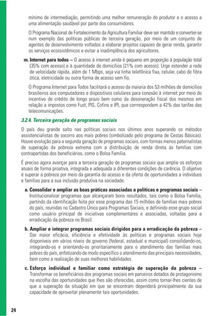 mínimo de intermediação, permitindo uma melhor remuneração do produtor e o acesso a
        uma alimentação saudável por parte dos consumidores.
        O Programa Nacional de Fortalecimento da Agricultura Familiar deve ser mantido e converter-se
        num exemplo das políticas públicas de terceira geração, por meio de um conjunto de
        agentes de desenvolvimento voltados a elaborar projetos capazes de gerar renda, garantir
        os serviços ecossistêmicos e evitar a inadimplência dos agricultores.
      m. Internet para todos – O acesso à internet ainda é pequeno em proporção à população total
         (35% com acesso) e à quantidade de domicílios (21% com acesso). Urge estender a rede
         de velocidade rápida, além de 1 Mbps, seja via linha telefônica fixa, celular, cabo de fibra
         ótica, eletricidade ou outra forma de acesso sem fio.
        O Programa Internet para Todos facilitará o acesso da maioria dos 53 milhões de domicílios
        brasileiros aos computadores e dispositivos celulares para conexão à internet por meio do
        incentivo de crédito de longo prazo bem como da desoneração fiscal dos mesmos em
        relação a impostos como Fust, PIS, Cofins e IPI, que corrrespondem a 42% das tarifas das
        telecomunicações.
     3.2.4. Terceira geração de programas sociais
     O país deu grande salto nas políticas sociais nos últimos anos superando os métodos
     assistencialistas de socorro aos mais pobres (simbolizado pelo programa de Cestas Básicas).
     Houve evolução para a segunda geração de programas sociais, com formas menos paternalistas
     de superação da pobreza extrema com a distribuição de renda direta às famílias com
     contrapartidas dos beneficiários, como o Bolsa Família.
     É preciso agora avançar para a terceira geração de programas sociais que amplie os esforços
     atuais de forma proativa, integrada e adequada a diferentes condições de carência. O objetivo
     é superar a pobreza por meio da garantia do acesso e da oferta de oportunidades a indivíduos
     e famílias para a sua inclusão produtiva na sociedade.
      a. Consolidar e ampliar as boas práticas associadas a políticas e programas sociais –
         Institucionalizar programas que alcançaram bons resultados, tais como o Bolsa Família,
         partindo da identificação feita por esse programa das 15 milhões de famílias mais pobres
         do país, reunidas no Cadastro Único para Programas Sociais, e definindo esse grupo social
         como usuário principal de iniciativas complementares e associadas, voltadas para a
         erradicação da pobreza no Brasil.
      b. Ampliar e integrar programas sociais dirigidos para a erradicação da pobreza –
         Dar maior eficácia, eficiência e efetividade às políticas e programas sociais hoje
         disponíveis em vários níveis de governo (federal, estadual e municipal) consolidando-os,
         integrando-os e orientando-os prioritariamente para o atendimento das famílias mais
         pobres do país, enfatizando de modo específico o atendimento das principais necessidades,
         bem como a realização de suas melhores habilidades.
      c. Esforço individual e familiar como estratégia de superação da pobreza –
         Transformar os beneficiários dos programas sociais em parceiros dotados de protagonismo
         na escolha das oportunidades que lhes são oferecidas, assim como tornar-lhes cientes de
         que a superação da situação em que se encontram dependerá principalmente da sua
         capacidade de aproveitar plenamente tais oportunidades.


24
 